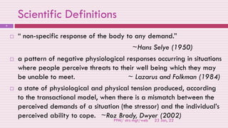 Scientific Definitions
23 Jan, 22
PPAI/ strs mgt/web
9
 “ non-specific response of the body to any demand.”
~Hans Selye (1950)
 a pattern of negative physiological responses occurring in situations
where people perceive threats to their well being which they may
be unable to meet. ~ Lazarus and Folkman (1984)
 a state of physiological and physical tension produced, according
to the transactional model, when there is a mismatch between the
perceived demands of a situation (the stressor) and the individual’s
perceived ability to cope. ~Roz Brody, Dwyer (2002)
 