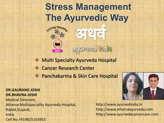 Stress Management
                       The Ayurvedic Way



                  Multi Specialty Ayurveda Hospital
                  Cancer Research Center
                  Panchakarma & Skin Care Hospital

DR.GAURANG JOSHI
DR.BHAVNA JOSHI
Medical Directors,
Atharva Multispeciality Ayurveda Hospital,   http://www.ayurvedindia.in
Rajkot,Gujarat,                              http://www.atharvaayurveda.com
India.                                       http://www.ayurvedacancercare.com
Cell No.+919825163953
 