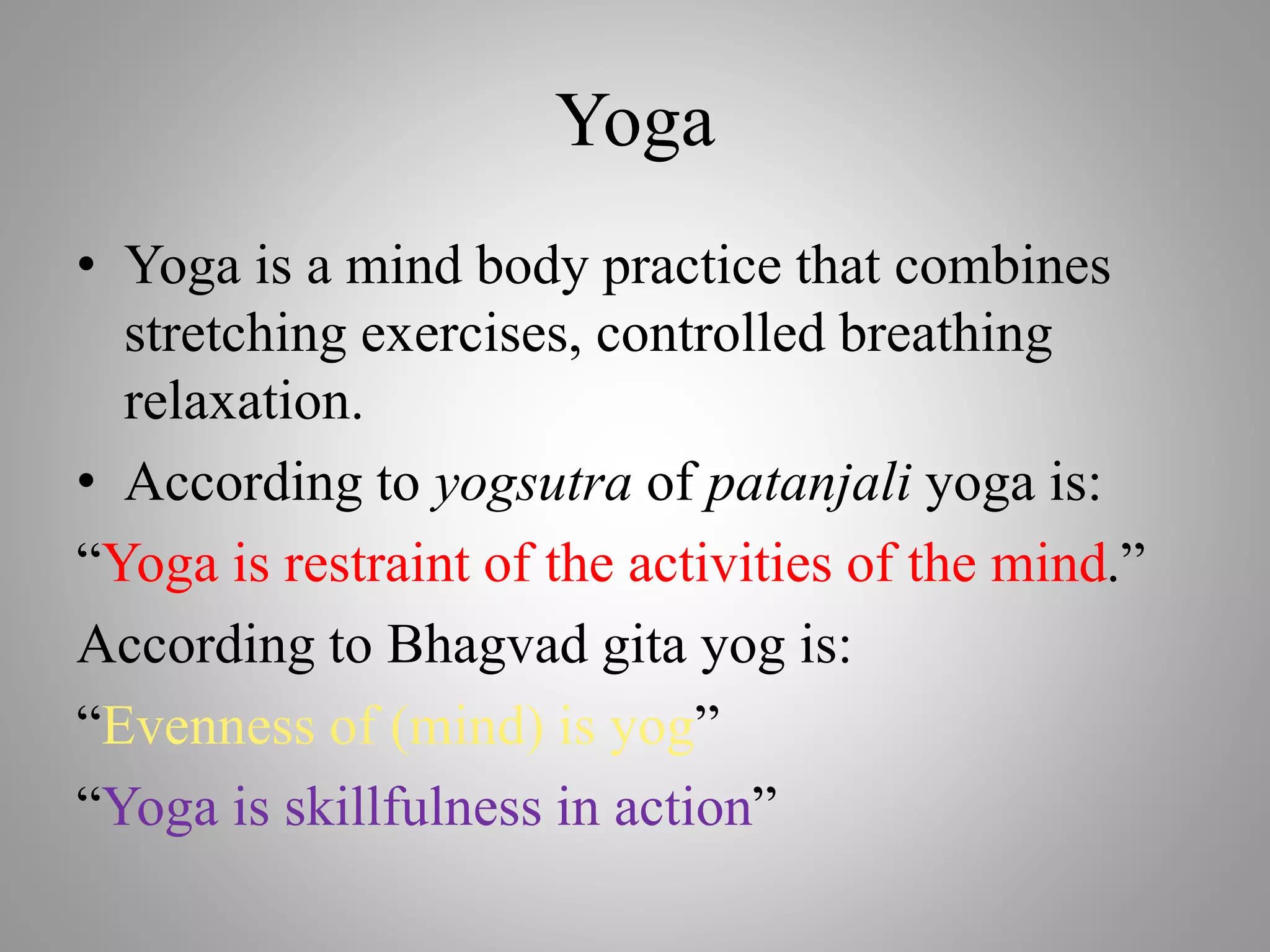 Yoga
• Yoga is a mind body practice that combines
stretching exercises, controlled breathing
relaxation.
• According to yogsutra of patanjali yoga is:
“Yoga is restraint of the activities of the mind.”
According to Bhagvad gita yog is:
“Evenness of (mind) is yog”
“Yoga is skillfulness in action”
 