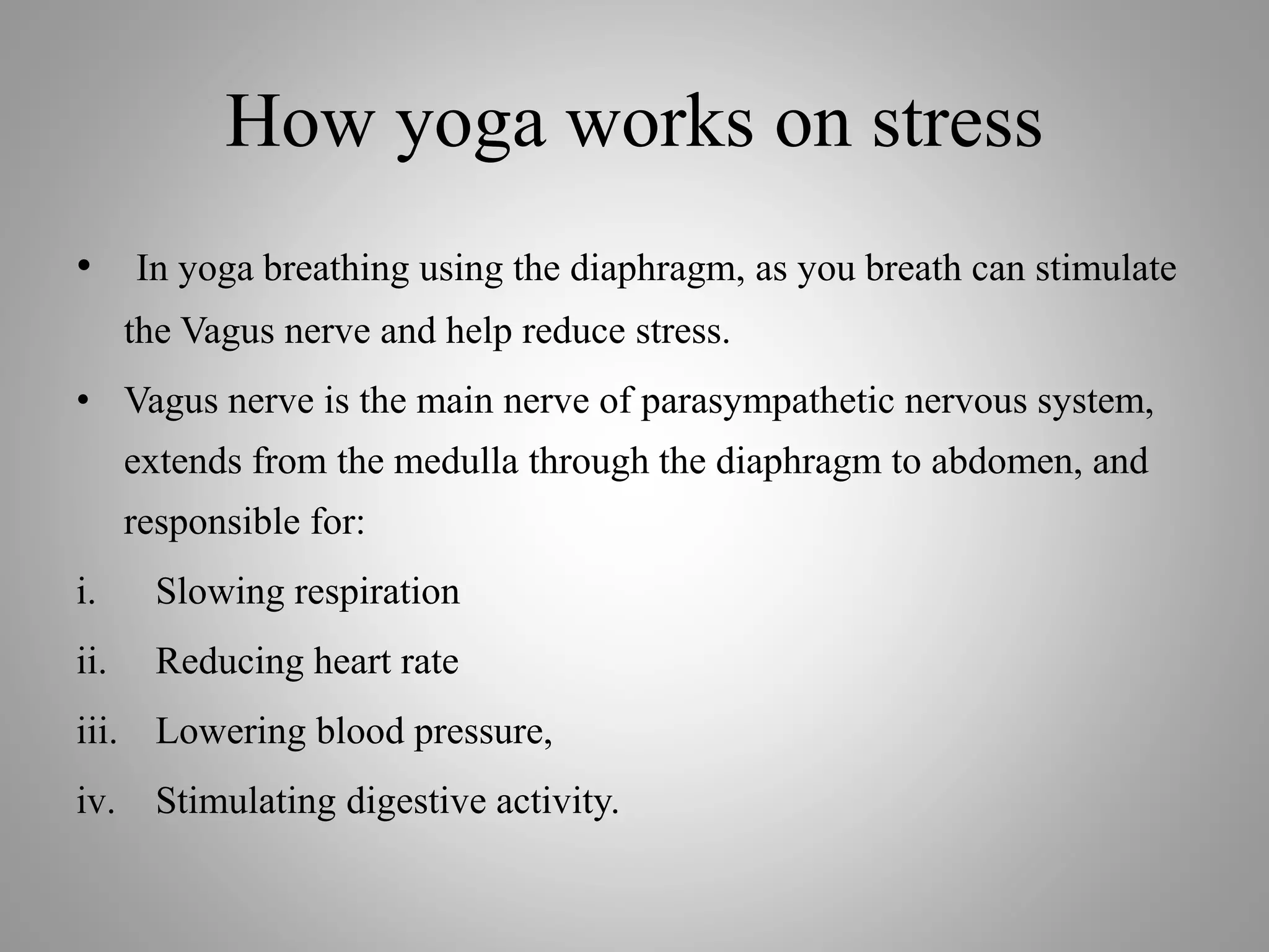 How yoga works on stress
• In yoga breathing using the diaphragm, as you breath can stimulate
the Vagus nerve and help reduce stress.
• Vagus nerve is the main nerve of parasympathetic nervous system,
extends from the medulla through the diaphragm to abdomen, and
responsible for:
i. Slowing respiration
ii. Reducing heart rate
iii. Lowering blood pressure,
iv. Stimulating digestive activity.
 