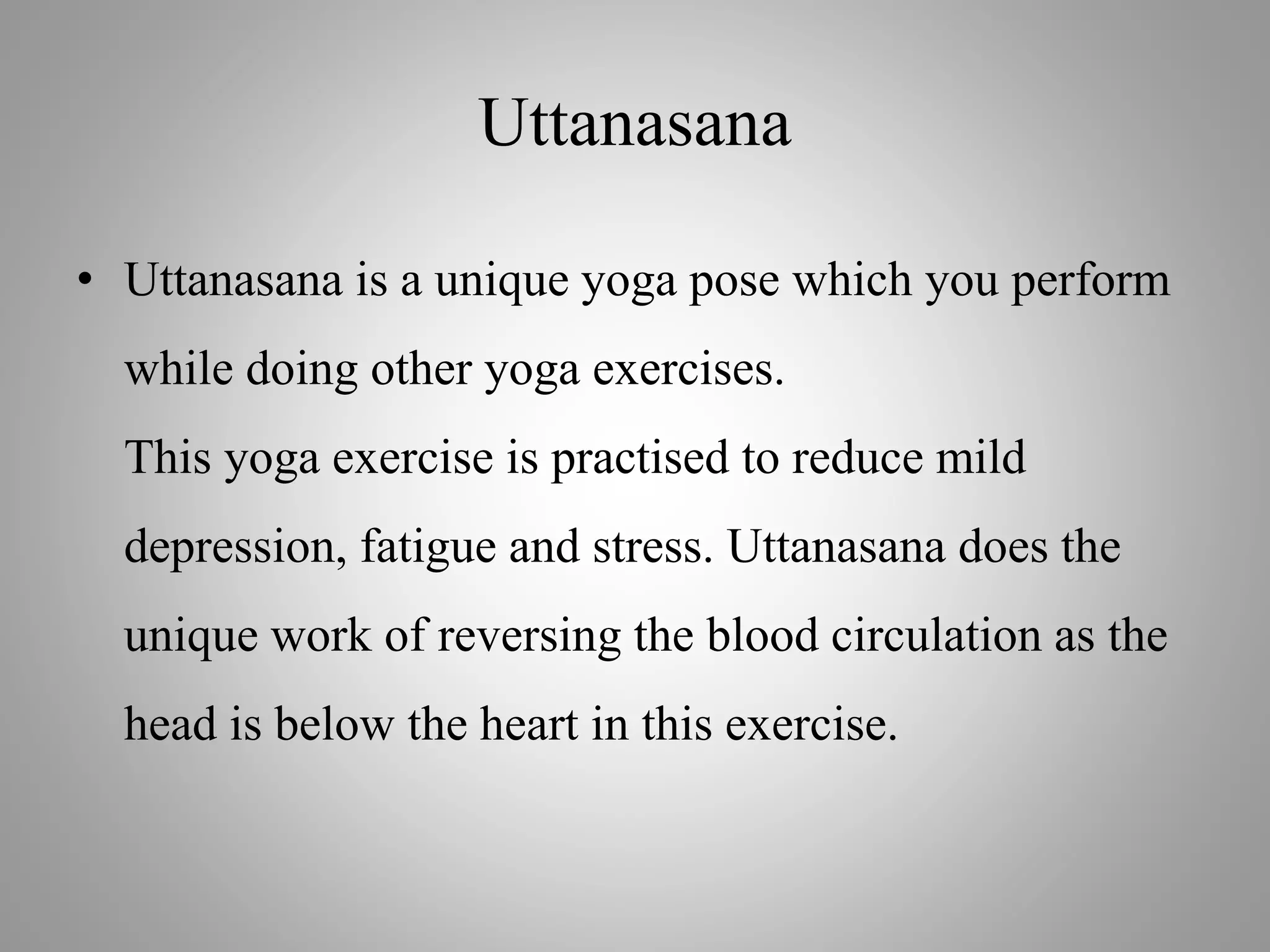 Uttanasana
• Uttanasana is a unique yoga pose which you perform
while doing other yoga exercises.
This yoga exercise is practised to reduce mild
depression, fatigue and stress. Uttanasana does the
unique work of reversing the blood circulation as the
head is below the heart in this exercise.
 