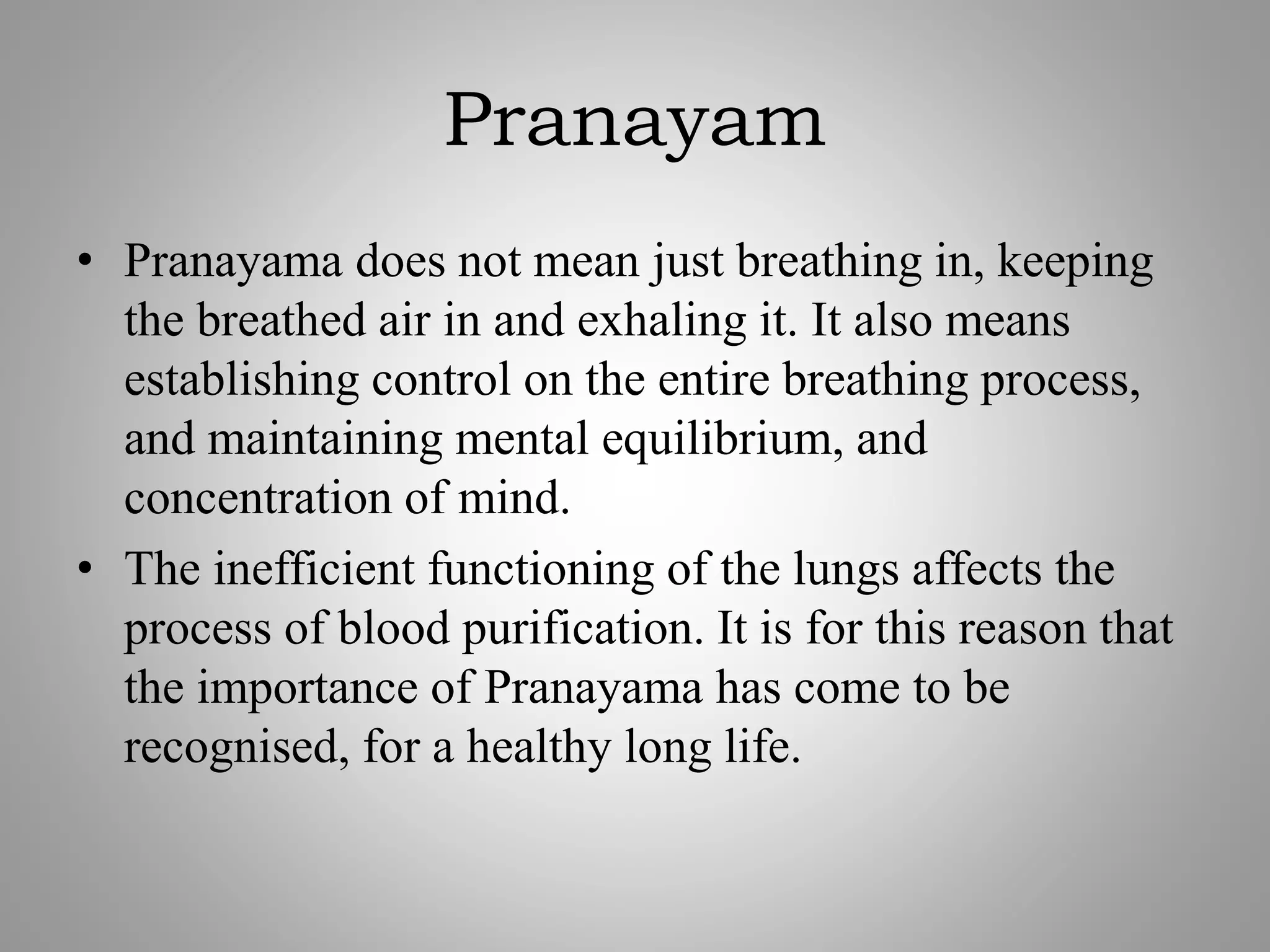 Pranayam
• Pranayama does not mean just breathing in, keeping
the breathed air in and exhaling it. It also means
establishing control on the entire breathing process,
and maintaining mental equilibrium, and
concentration of mind.
• The inefficient functioning of the lungs affects the
process of blood purification. It is for this reason that
the importance of Pranayama has come to be
recognised, for a healthy long life.
 