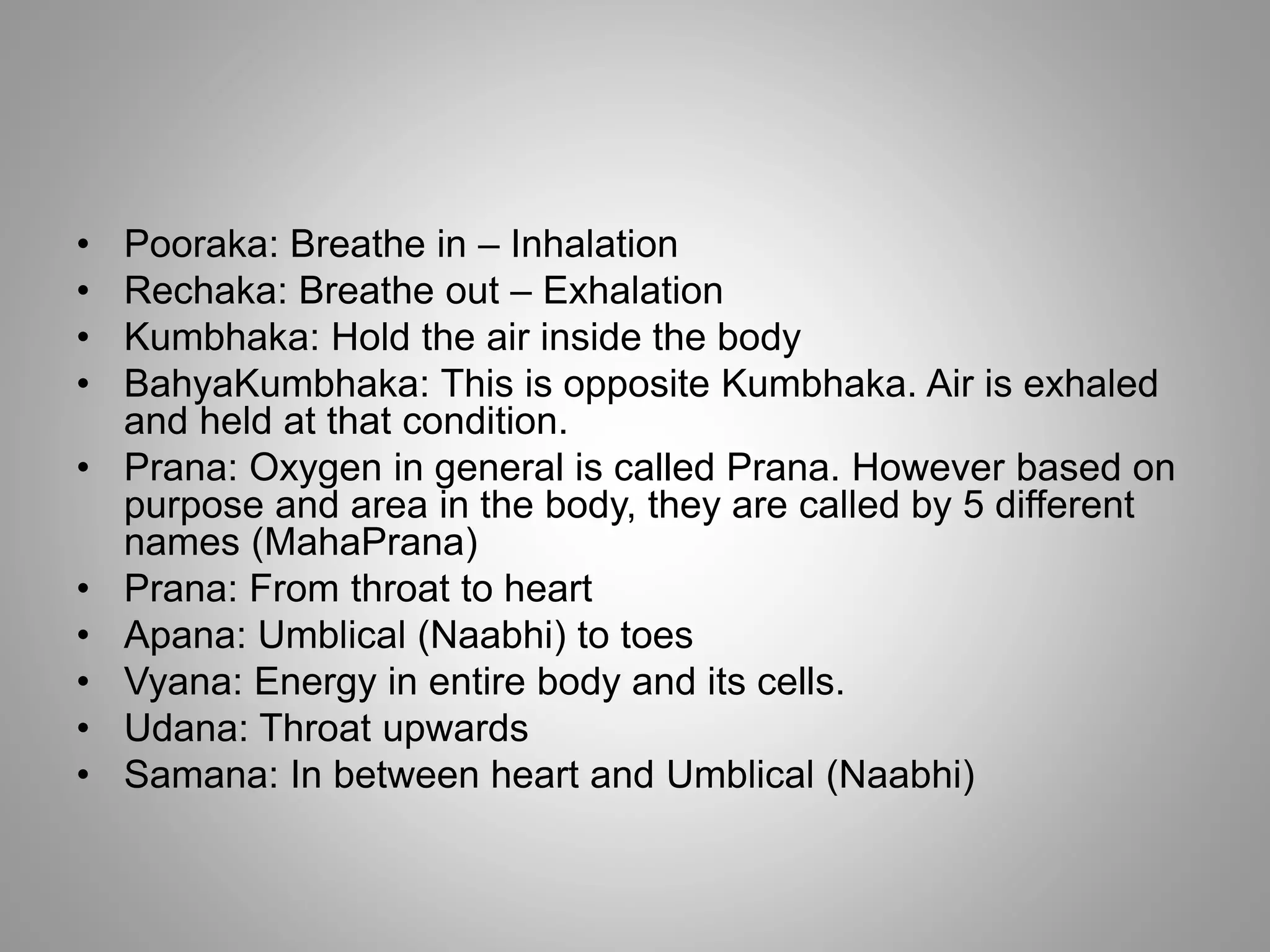 • Pooraka: Breathe in – Inhalation
• Rechaka: Breathe out – Exhalation
• Kumbhaka: Hold the air inside the body
• BahyaKumbhaka: This is opposite Kumbhaka. Air is exhaled
and held at that condition.
• Prana: Oxygen in general is called Prana. However based on
purpose and area in the body, they are called by 5 different
names (MahaPrana)
• Prana: From throat to heart
• Apana: Umblical (Naabhi) to toes
• Vyana: Energy in entire body and its cells.
• Udana: Throat upwards
• Samana: In between heart and Umblical (Naabhi)
 