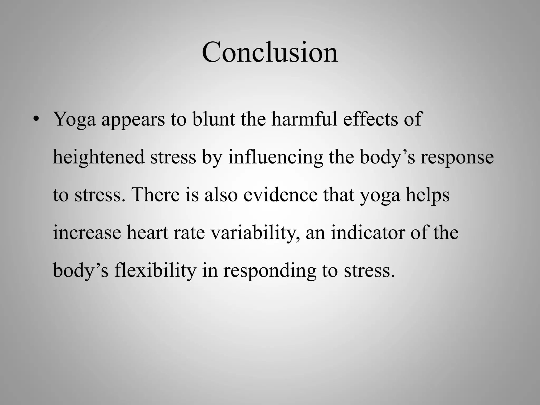 Conclusion
• Yoga appears to blunt the harmful effects of
heightened stress by influencing the body’s response
to stress. There is also evidence that yoga helps
increase heart rate variability, an indicator of the
body’s flexibility in responding to stress.
 