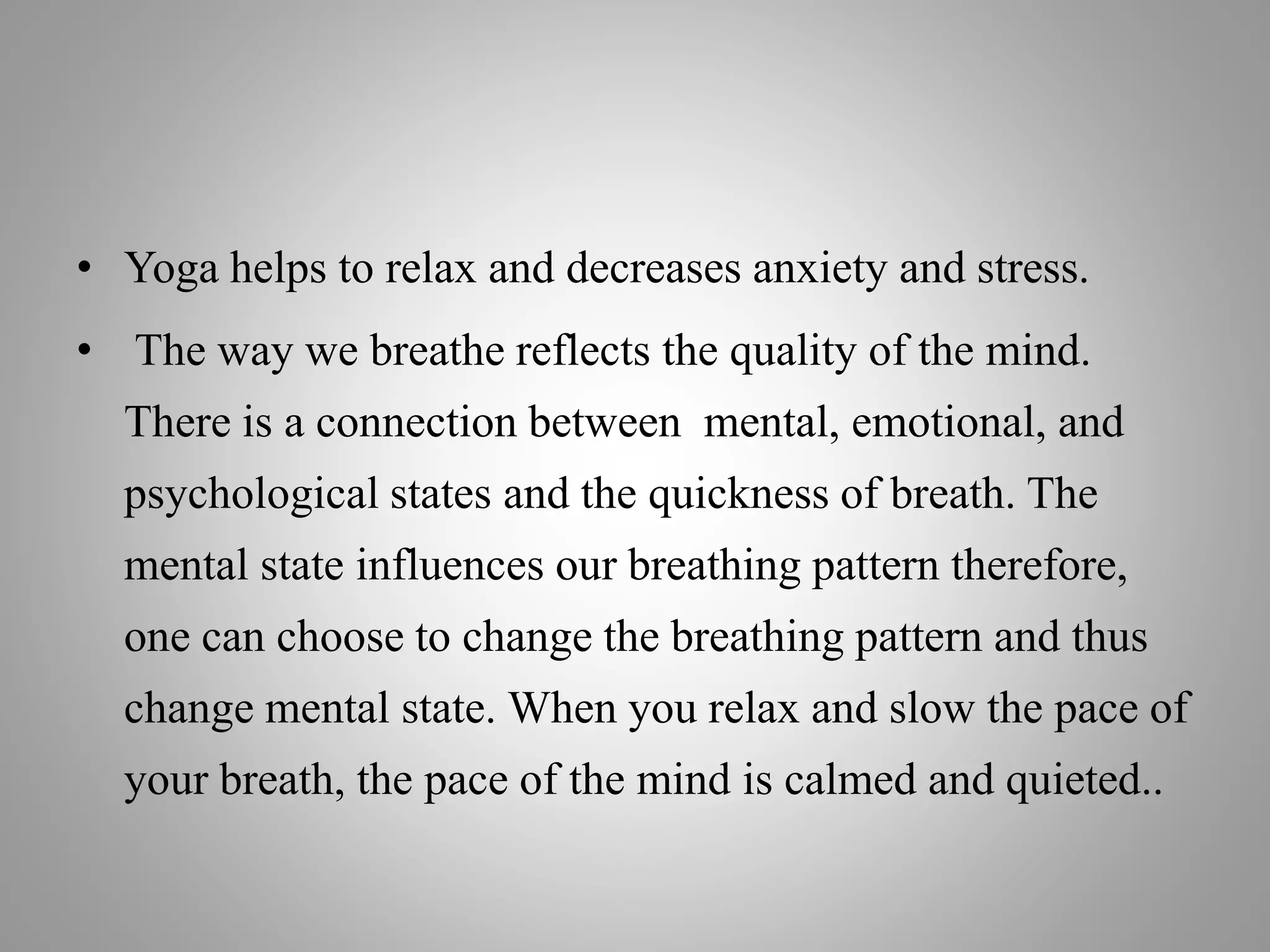 • Yoga helps to relax and decreases anxiety and stress.
• The way we breathe reflects the quality of the mind.
There is a connection between mental, emotional, and
psychological states and the quickness of breath. The
mental state influences our breathing pattern therefore,
one can choose to change the breathing pattern and thus
change mental state. When you relax and slow the pace of
your breath, the pace of the mind is calmed and quieted..
 
