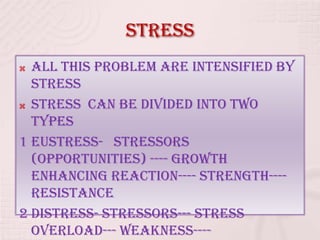 Stress
 All this problem are intensified by
stress
 Stress can be divided into two
types
1 EUSTRESS- stressors
(opportunities) ---- growth
enhancing reaction---- strength----
resistance
2 Distress- stressors--- stress
overload--- weakness----
 