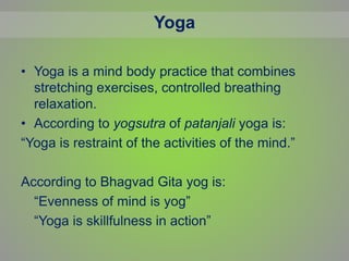 Yoga
• Yoga is a mind body practice that combines
stretching exercises, controlled breathing
relaxation.
• According to yogsutra of patanjali yoga is:
“Yoga is restraint of the activities of the mind.”
According to Bhagvad Gita yog is:
“Evenness of mind is yog”
“Yoga is skillfulness in action”
 