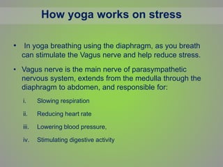 How yoga works on stress
• In yoga breathing using the diaphragm, as you breath
can stimulate the Vagus nerve and help reduce stress.
• Vagus nerve is the main nerve of parasympathetic
nervous system, extends from the medulla through the
diaphragm to abdomen, and responsible for:
i. Slowing respiration
ii. Reducing heart rate
iii. Lowering blood pressure,
iv. Stimulating digestive activity
 