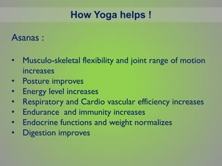 How Yoga helps !
Asanas :
• Musculo-skeletal flexibility and joint range of motion
increases
• Posture improves
• Energy level increases
• Respiratory and Cardio vascular efficiency increases
• Endurance and immunity increases
• Endocrine functions and weight normalizes
• Digestion improves
 