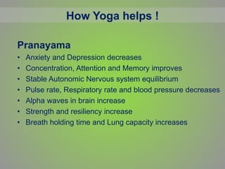 Pranayama
• Anxiety and Depression decreases
• Concentration, Attention and Memory improves
• Stable Autonomic Nervous system equilibrium
• Pulse rate, Respiratory rate and blood pressure decreases
• Alpha waves in brain increase
• Strength and resiliency increase
• Breath holding time and Lung capacity increases
How Yoga helps !
 