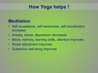Meditation
• Self acceptance, self awareness, self actualization
increases
• Anxiety, stress, depression decreases
• Mood, memory, learning skills, attention improves
• Social adjustment improves
• Subjective well being improves
How Yoga helps !
 