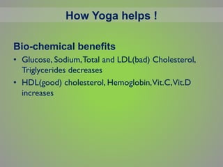 Bio-chemical benefits
• Glucose, Sodium,Total and LDL(bad) Cholesterol,
Triglycerides decreases
• HDL(good) cholesterol, Hemoglobin,Vit.C,Vit.D
increases
How Yoga helps !
 