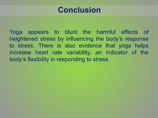 Conclusion
Yoga appears to blunt the harmful effects of
heightened stress by influencing the body’s response
to stress. There is also evidence that yoga helps
increase heart rate variability, an indicator of the
body’s flexibility in responding to stress.
 