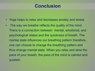 • Yoga helps to relax and decreases anxiety and stress.
• The way we breathe reflects the quality of the mind.
There is a connection between mental, emotional, and
psychological states and the quickness of breath. The
mental state influences our breathing pattern therefore,
one can choose to change the breathing pattern and
thus change mental state. When you relax and slow the
pace of your breath, the pace of the mind is calmed and
quieted..
Conclusion
 