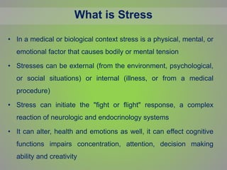 What is Stress
• In a medical or biological context stress is a physical, mental, or
emotional factor that causes bodily or mental tension
• Stresses can be external (from the environment, psychological,
or social situations) or internal (illness, or from a medical
procedure)
• Stress can initiate the "fight or flight" response, a complex
reaction of neurologic and endocrinology systems
• It can alter, health and emotions as well, it can effect cognitive
functions impairs concentration, attention, decision making
ability and creativity
 