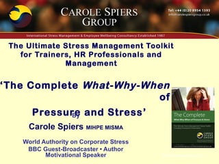 The Ultimate Stress Management Toolkit
   for Trainers, HR Professionals and
              Management


‘The Complete What-Why-When
                         of
       Pressure and Stress’
             By
     Carole Spiers MIHPE MISMA
    World Authority on Corporate Stress
     BBC Guest-Broadcaster • Author
           Motivational Speaker           © Carole Spiers 2012
 