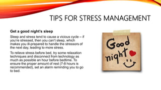 TIPS FOR STRESS MANAGEMENT
Get a good night’s sleep
Sleep and stress tend to cause a vicious cycle – if
you’re stressed, then you can’t sleep, which
makes you ill-prepared to handle the stressors of
the next day, leading to more stress.
To relieve stress before bed, try some relaxation
techniques and disconnect from technology as
much as possible an hour before bedtime. To
ensure the proper amount of rest (7-8 hours is
recommended), set an alarm reminding you to go
to bed.
 