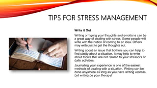 TIPS FOR STRESS MANAGEMENT
Write it Out
Writing or typing your thoughts and emotions can be
a great way of dealing with stress. Some people will
write with the notion of coming to an idea. Others
may write just to get the thoughts out.
Writing about an issue that bothers you can help to
find clarity about a situation. It may help to write
about topics that are not related to your stressors or
daily activities.
Journaling your experience is one of the easiest
methods of dealing with a situation. Writing can be
done anywhere as long as you have writing utensils.
Let writing be your therapy!
 