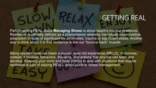 GETTING REAL
Part of getting REAL about Managing Stress is about tapping into our resilience.
Resilience is officially defined as a phenomenon whereby individuals show positive
adaptation in spite of significant life adversities, trauma or significant stress. Another
way to think about it is that resilience is like our “bounce back” muscle.
Being resilient does not mean a person does not experience difficulty or distress;
instead, it involves behaviors, thoughts, and actions that anyone can learn and
develop. Keeping your mind and body primed to deal with situations that require
resilience is part of staying REALL about positive stress management.
 