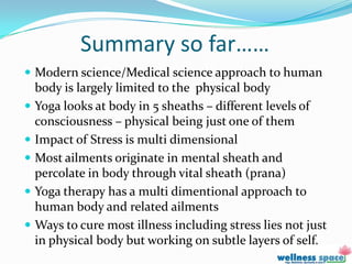 Summary so far……
 Modern science/Medical science approach to human
  body is largely limited to the physical body
 Yoga looks at body in 5 sheaths – different levels of
  consciousness – physical being just one of them
 Impact of Stress is multi dimensional
 Most ailments originate in mental sheath and
  percolate in body through vital sheath (prana)
 Yoga therapy has a multi dimentional approach to
  human body and related ailments
 Ways to cure most illness including stress lies not just
  in physical body but working on subtle layers of self.
 