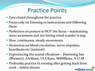 Practice Points
 Eyes closed throughout the practice
 Focus only on listening to instructions and following
  them
 Perfection on posture is NOT the focus – maintaining
  inner awareness and not letting mind wander is imp.
 Slow, continuous, steady movements
 Awareness on blood circulation, nerve impulses,
  heartbeats etc (internal)
 Experiencing the sound vibrations – Humming bee
  (Bhramri), AAAkara, UUUkara, MMMkara, A-U-M
 Preferably practice in evening after getting back from
  work – before dinner.
 