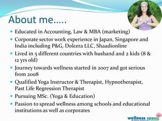 About me…..
 Educated in Accounting, Law & MBA (marketing)
 Corporate sector work experience in Japan, Singapore and
    India including P&G, Dolcera LLC, Shaadionline
   Lived in 5 different countries with husband and 2 kids (8 &
    12 yrs old)
   Journey towards wellness started in 2007 and got serious
    from 2008
   Qualified Yoga Instructor & Therapist, Hypnotherapist,
    Past Life Regression Therapist
   Pursuing MSc. (Yoga & Education)
   Passion to spread wellness among schools and educational
    institutions as well as corporates
 