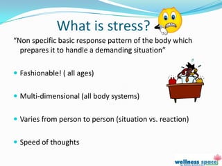 What is stress?
“Non specific basic response pattern of the body which
  prepares it to handle a demanding situation”

 Fashionable! ( all ages)


 Multi-dimensional (all body systems)


 Varies from person to person (situation vs. reaction)


 Speed of thoughts
 