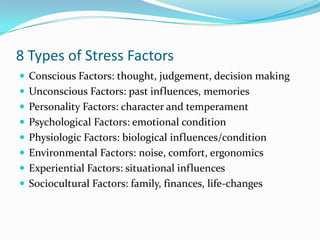 8 Types of Stress Factors
 Conscious Factors: thought, judgement, decision making
 Unconscious Factors: past influences, memories
 Personality Factors: character and temperament
 Psychological Factors: emotional condition
 Physiologic Factors: biological influences/condition
 Environmental Factors: noise, comfort, ergonomics
 Experiential Factors: situational influences
 Sociocultural Factors: family, finances, life-changes
 