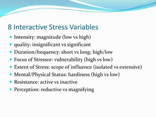 8 Interactive Stress Variables
 Intensity: magnitude (low vs high)
 quality: insignificant vs significant
 Duration/frequency: short vs long; high/low
 Focus of Stressor: vulnerability (high vs low)
 Extent of Stress: scope of influence (isolated vs extensive)
 Mental/Physical Status: hardiness (high vs low)
 Resistance: active vs inactive
 Perception: reductive vs magnifying
 