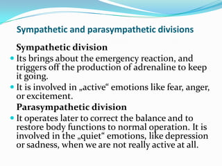Sympathetic and parasympathetic divisions
  Sympathetic division
 Its brings about the emergency reaction, and
  triggers off the production of adrenaline to keep
  it going.
 It is involved in „active“ emotions like fear, anger,
  or excitement.
  Parasympathetic division
 It operates later to correct the balance and to
  restore body functions to normal operation. It is
  involved in the „quiet“ emotions, like depression
  or sadness, when we are not really active at all.
 