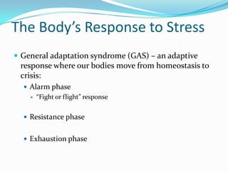 The Body’s Response to Stress
 General adaptation syndrome (GAS) – an adaptive
 response where our bodies move from homeostasis to
 crisis:
   Alarm phase
       “Fight or flight” response


   Resistance phase


   Exhaustion phase
 