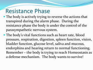 Resistance Phase
 The body is actively trying to reverse the actions that
  transpired during the alarm phase. During the
  resistance phase the body is under the control of the
  parasympathetic nervous system.
 The body’s vital functions such as heart rate, blood
  pressure, respiration, digestion, spleen function, vision,
  bladder function, glucose level, saliva and mucous,
  endorphins and hearing return to normal functioning.
  Remember – the body is trying to reach Homeostasis as
  a defense mechanism. The body wants to survive!
 