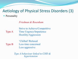 Aetiology of Physical Stress Disorders (3)
 Personality

                Friedman & Rosenham

                Strive to Achieve/Competitive
  Type A        Time Urgency/Impatience
                Hostility/Aggression

                ‘Chilled’/Relaxed
  Type B        Less time concerned
                Less aggressive

    NB: Type A behaviour linked to CHD &
                 hypertension
 