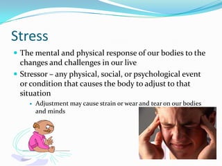 Stress
 The mental and physical response of our bodies to the
  changes and challenges in our live
 Stressor – any physical, social, or psychological event
  or condition that causes the body to adjust to that
  situation
       Adjustment may cause strain or wear and tear on our bodies
        and minds
 