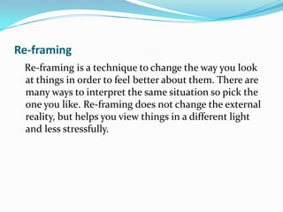 Re-framing
 Re-framing is a technique to change the way you look
 at things in order to feel better about them. There are
 many ways to interpret the same situation so pick the
 one you like. Re-framing does not change the external
 reality, but helps you view things in a different light
 and less stressfully.
 