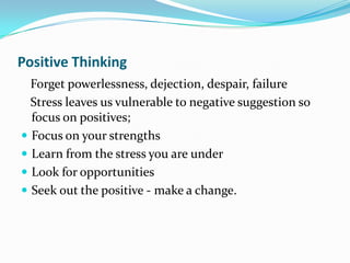 Positive Thinking
  Forget powerlessness, dejection, despair, failure
  Stress leaves us vulnerable to negative suggestion so
  focus on positives;
 Focus on your strengths
 Learn from the stress you are under
 Look for opportunities
 Seek out the positive - make a change.
 