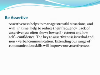 Be Assertive
 Assertiveness helps to manage stressful situations, and
 will , in time, help to reduce their frequency. Lack of
 assertiveness often shows low self - esteem and low
 self - confidence. The key to assertiveness is verbal and
 non - verbal communication. Extending our range of
 communication skills will improve our assertiveness.
 