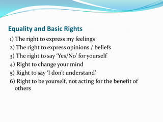 Equality and Basic Rights
1) The right to express my feelings
2) The right to express opinions / beliefs
3) The right to say ‘Yes/No’ for yourself
4) Right to change your mind
5) Right to say ‘I don’t understand’
6) Right to be yourself, not acting for the benefit of
   others
 
