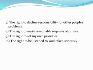 7) The right to decline responsibility for other people’s
  problems
8) The right to make reasonable requests of others
9) The right to set my own priorities
10) The right to be listened to, and taken seriously
 