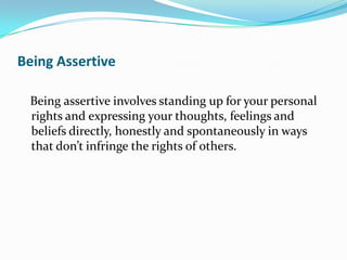 Being Assertive

 Being assertive involves standing up for your personal
 rights and expressing your thoughts, feelings and
 beliefs directly, honestly and spontaneously in ways
 that don’t infringe the rights of others.
 