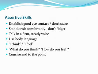 Assertive Skills
 Establish good eye contact / don’t stare
 Stand or sit comfortably - don’t fidget
 Talk in a firm, steady voice
 Use body language
 ‘I think’ / ‘I feel’
 ‘What do you think?’ ‘How do you feel ?’
 Concise and to the point
 