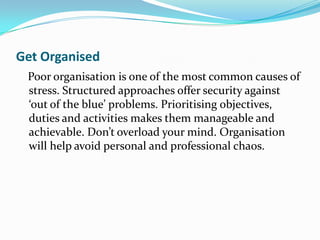 Get Organised
 Poor organisation is one of the most common causes of
 stress. Structured approaches offer security against
 ‘out of the blue’ problems. Prioritising objectives,
 duties and activities makes them manageable and
 achievable. Don’t overload your mind. Organisation
 will help avoid personal and professional chaos.
 