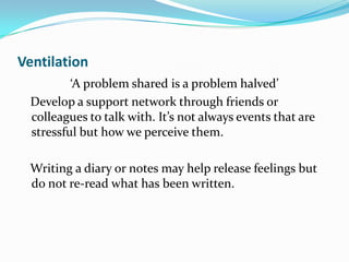Ventilation
         ‘A problem shared is a problem halved’
 Develop a support network through friends or
 colleagues to talk with. It’s not always events that are
 stressful but how we perceive them.

 Writing a diary or notes may help release feelings but
 do not re-read what has been written.
 