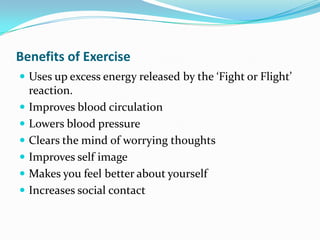 Benefits of Exercise
 Uses up excess energy released by the ‘Fight or Flight’
    reaction.
   Improves blood circulation
   Lowers blood pressure
   Clears the mind of worrying thoughts
   Improves self image
   Makes you feel better about yourself
   Increases social contact
 