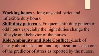 Working hours :- long unsocial, strict and
inflexible duty hours.
Shift duty pattern :- Frequent shift duty pattern of
odd hours especially the night duties change the
lifestyle and behavior of the nurses.
Role Ambiguity and Role Conflict :-Lack of
clarity about tasks, unit and organization is also one
of the predictor of stress as reported by the nurses.
 