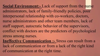 Social Environment:- Lack of support from the nurse
administrators, lack of family-friendly policies, poor
interpersonal relationship with co-workers, doctors,
nurse administrators and other team members, lack of
staff support, autocratic behavior of the supervisors,
conflict with doctors are the predictors of psychological
stress among nurses.
Ineffective Communication :- Stress can result from a
lack of communication or from a lack of the right kind
of communication at the right time.
 