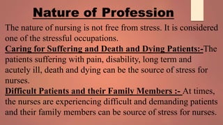 The nature of nursing is not free from stress. It is considered
one of the stressful occupations.
Caring for Suffering and Death and Dying Patients:-The
patients suffering with pain, disability, long term and
acutely ill, death and dying can be the source of stress for
nurses.
Difficult Patients and their Family Members :- At times,
the nurses are experiencing difficult and demanding patients
and their family members can be source of stress for nurses.
Nature of Profession
 