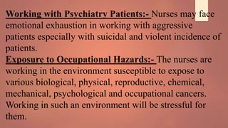 Working with Psychiatry Patients:- Nurses may face
emotional exhaustion in working with aggressive
patients especially with suicidal and violent incidence of
patients.
Exposure to Occupational Hazards:- The nurses are
working in the environment susceptible to expose to
various biological, physical, reproductive, chemical,
mechanical, psychological and occupational cancers.
Working in such an environment will be stressful for
them.
 