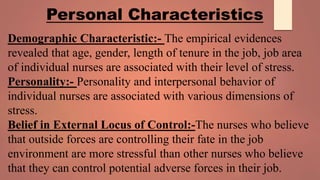 Demographic Characteristic:- The empirical evidences
revealed that age, gender, length of tenure in the job, job area
of individual nurses are associated with their level of stress.
Personality:- Personality and interpersonal behavior of
individual nurses are associated with various dimensions of
stress.
Belief in External Locus of Control:-The nurses who believe
that outside forces are controlling their fate in the job
environment are more stressful than other nurses who believe
that they can control potential adverse forces in their job.
Personal Characteristics
 