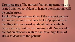 Competency :-The nurses if not competent, may be
scared and not confident to handle the situations will
be under stress.
Lack of Preparation:- One of the greatest sources
for nurses, stress is the their lack of preparation in
handling the emotional needs of patients which
causes anxiety within the nursing staff. Nurses who
are not emotionally mature can have high level of
stress to deal with the patients.
 